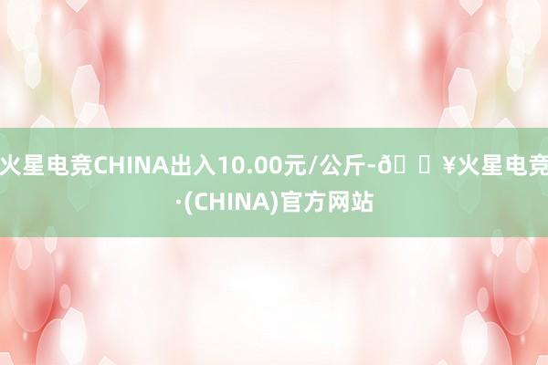 火星电竞CHINA出入10.00元/公斤-🔥火星电竞·(CHINA)官方网站