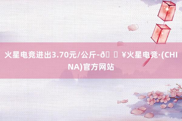 火星电竞进出3.70元/公斤-🔥火星电竞·(CHINA)官方网站