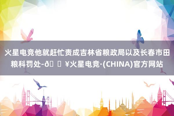 火星电竞他就赶忙责成吉林省粮政局以及长春市田粮科罚处-🔥火星电竞·(CHINA)官方网站