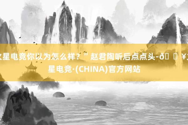 火星电竞你以为怎么样？”赵君陶听后点点头-🔥火星电竞·(CHINA)官方网站