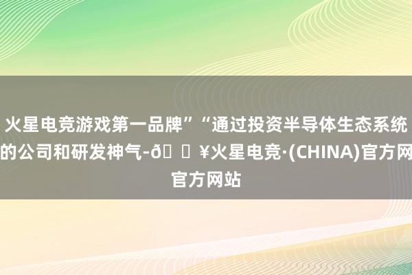 火星电竞游戏第一品牌”“通过投资半导体生态系统中的公司和研发神气-🔥火星电竞·(CHINA)官方网站