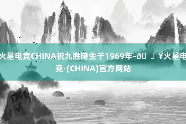 火星电竞CHINA祝九胜降生于1969年-🔥火星电竞·(CHINA)官方网站