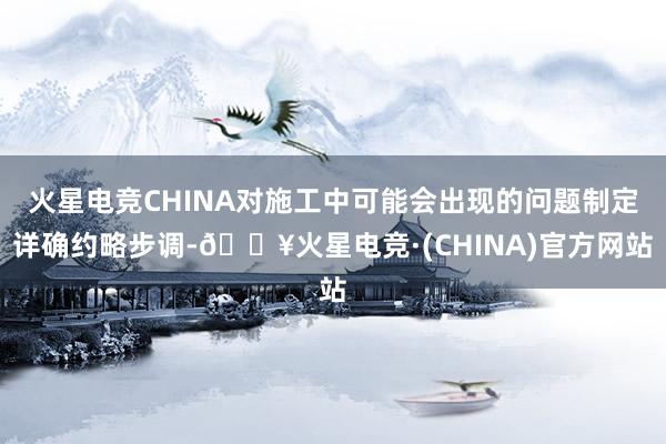 火星电竞CHINA对施工中可能会出现的问题制定详确约略步调-🔥火星电竞·(CHINA)官方网站