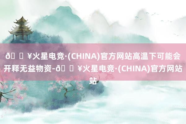 🔥火星电竞·(CHINA)官方网站高温下可能会开释无益物资-🔥火星电竞·(CHINA)官方网站