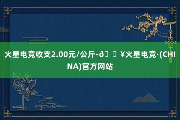 火星电竞收支2.00元/公斤-🔥火星电竞·(CHINA)官方网站