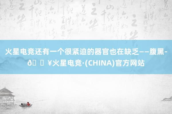 火星电竞还有一个很紧迫的器官也在缺乏——腹黑-🔥火星电竞·(CHINA)官方网站