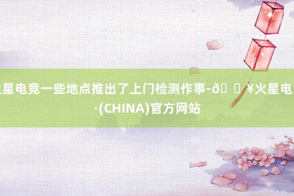 火星电竞一些地点推出了上门检测作事-🔥火星电竞·(CHINA)官方网站