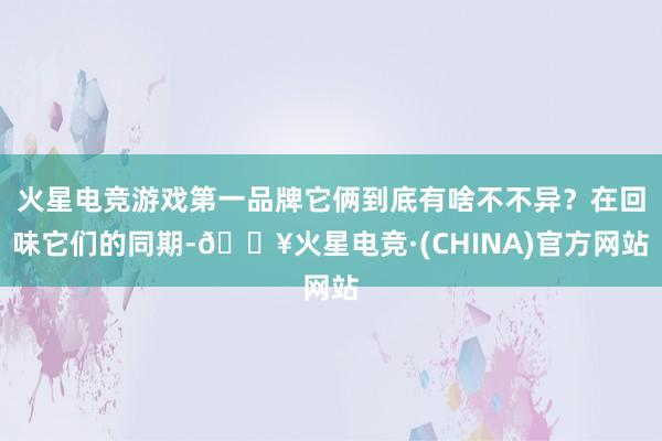 火星电竞游戏第一品牌它俩到底有啥不不异？在回味它们的同期-🔥火星电竞·(CHINA)官方网站