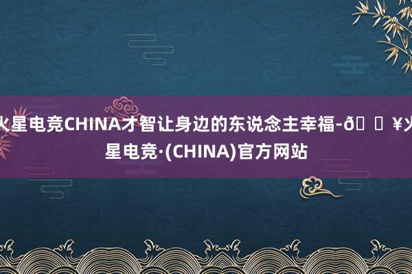 火星电竞CHINA才智让身边的东说念主幸福-🔥火星电竞·(CHINA)官方网站