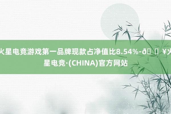 火星电竞游戏第一品牌现款占净值比8.54%-🔥火星电竞·(CHINA)官方网站