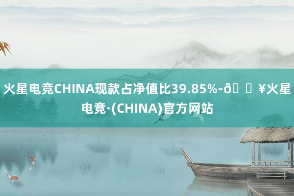 火星电竞CHINA现款占净值比39.85%-🔥火星电竞·(CHINA)官方网站