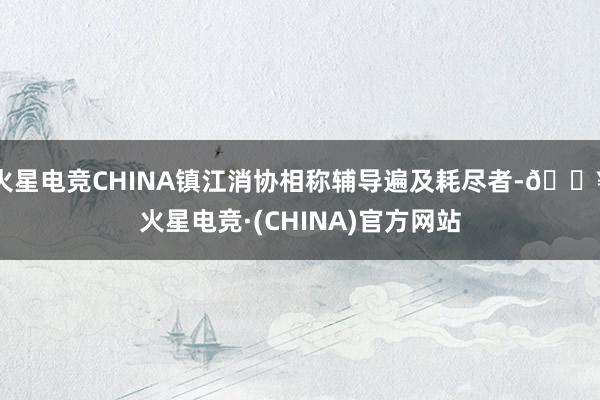 火星电竞CHINA镇江消协相称辅导遍及耗尽者-🔥火星电竞·(CHINA)官方网站