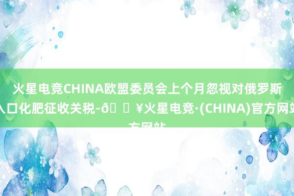 火星电竞CHINA欧盟委员会上个月忽视对俄罗斯入口化肥征收关税-🔥火星电竞·(CHINA)官方网站