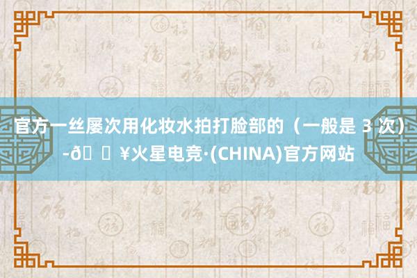 官方一丝屡次用化妆水拍打脸部的（一般是 3 次）-🔥火星电竞·(CHINA)官方网站