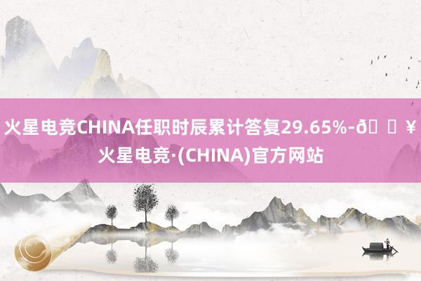 火星电竞CHINA任职时辰累计答复29.65%-🔥火星电竞·(CHINA)官方网站