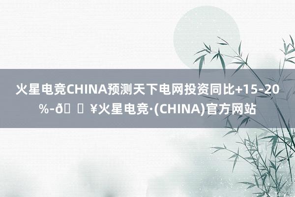 火星电竞CHINA预测天下电网投资同比+15-20%-🔥火星电竞·(CHINA)官方网站