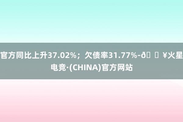 官方同比上升37.02%；欠债率31.77%-🔥火星电竞·(CHINA)官方网站