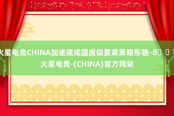 火星电竞CHINA加速建成国度级要紧策略形貌-🔥火星电竞·(CHINA)官方网站